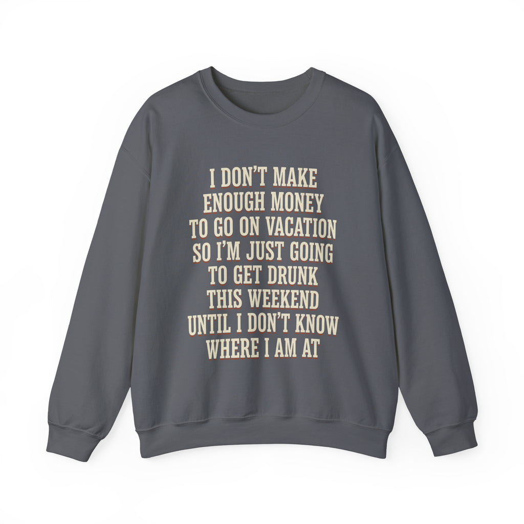 I Don't Make Enough Money To Go On Vacation So I'm Just Going To Get Drunk This Weekend Until I Don't Know Where I Am At Sweatshirt