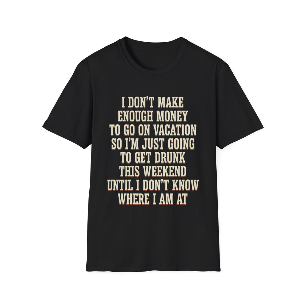 I Don't Make Enough Money To Go On Vacation So I'm Just Going To Get Drunk This Weekend Until I Don't Know Where I Am At T-Shirt