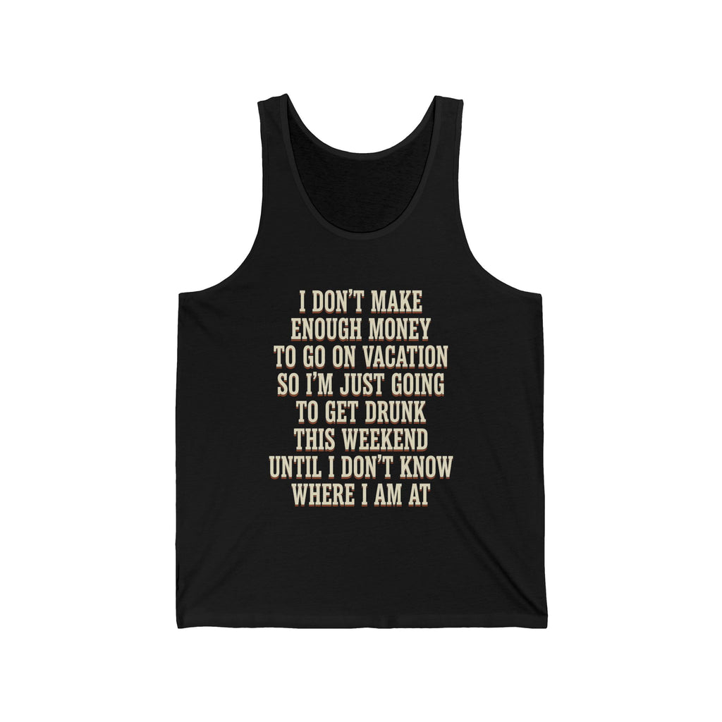 I Don't Make Enough Money To Go On Vacation So I'm Just Going To Get Drunk This Weekend Until I Don't Know Where I Am At Tank Top