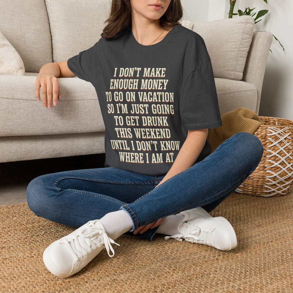 I Don't Make Enough Money To Go On Vacation So I'm Just Going To Get Drunk This Weekend Until I Don't Know Where I Am At T-Shirt