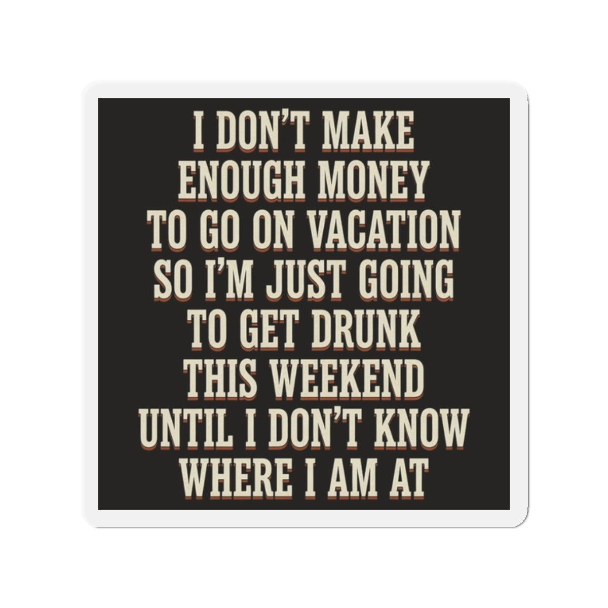 I Don't Make Enough Money To Go On Vacation So I'm Just Going To Get Drunk This Weekend Until I Don't Know Where I Am At Magnet