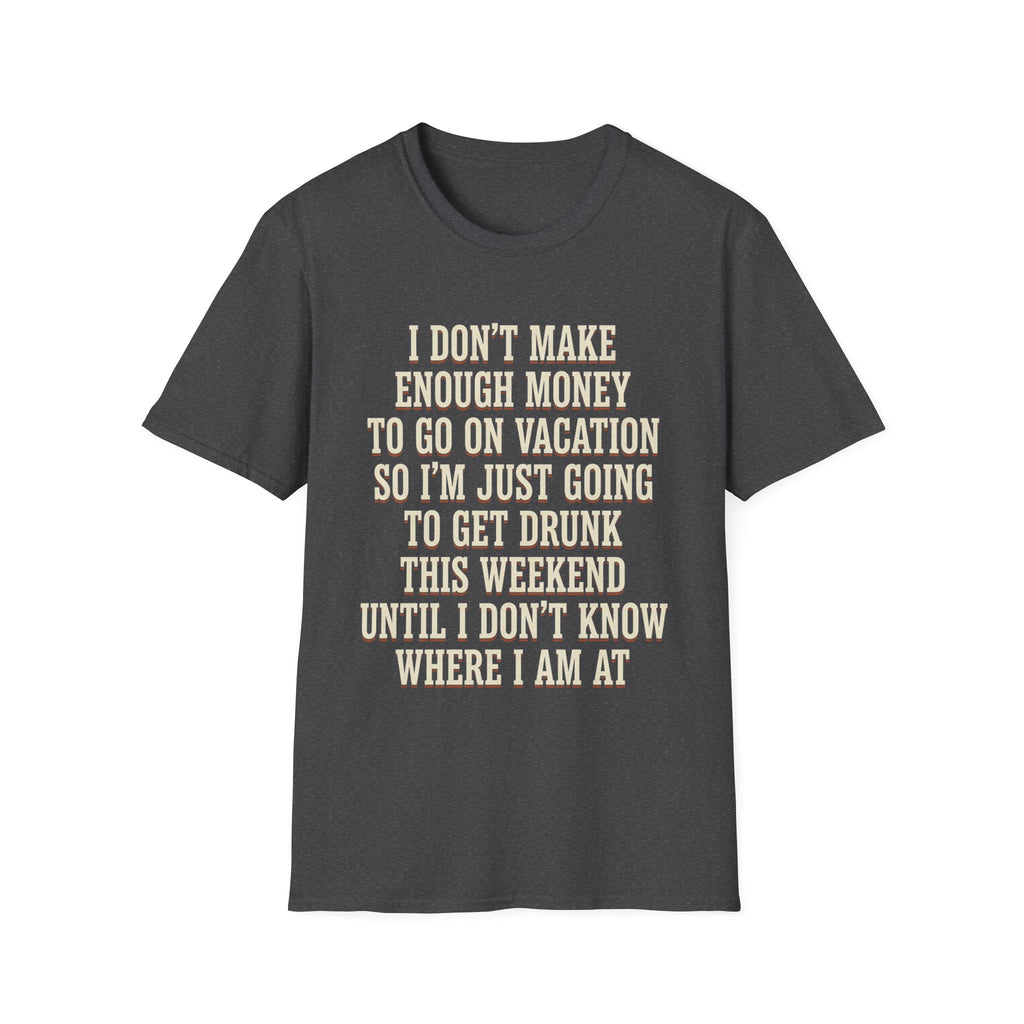 I Don't Make Enough Money To Go On Vacation So I'm Just Going To Get Drunk This Weekend Until I Don't Know Where I Am At T-Shirt