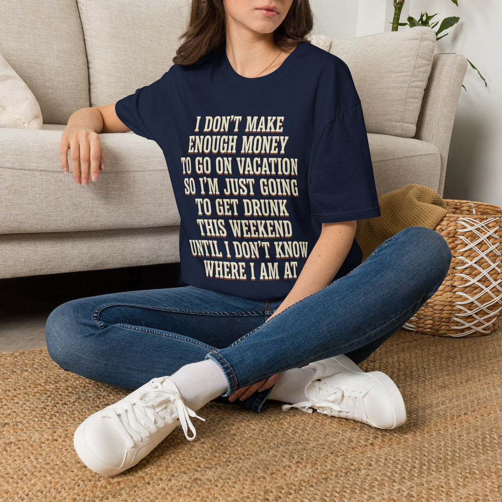 I Don't Make Enough Money To Go On Vacation So I'm Just Going To Get Drunk This Weekend Until I Don't Know Where I Am At T-Shirt